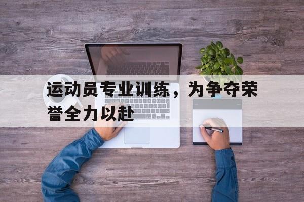 运动员专业训练，为争夺荣誉全力以赴的简单介绍