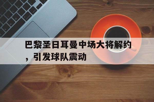 巴黎圣日耳曼中场大将解约，引发球队震动的简单介绍