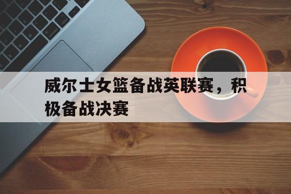 关于威尔士女篮备战英联赛，积极备战决赛的信息